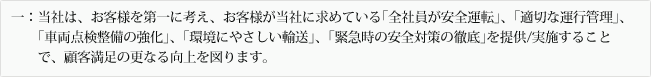 一:当社は、お客様を第一に考え、お客様が当社に求めている「全社員が安全運転」、「適切な運行管理」、「車両点検整備の強化」、「環境にやさしい輸送」、「緊急時の安全対策の徹底」を提供/実施することで、顧客満足の更なる向上を図ります。