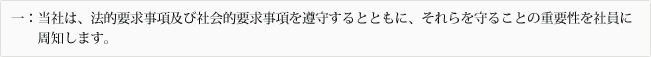 一:当社は、法的要求事項及び社会的要求事項を遵守するとともに、それらを守ることの重要性を社員に周知します。