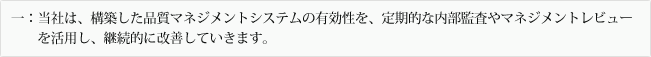 一:当社は、構築した品質マネジメントシステムの有効性を、定期的な内部監査やマネジメントレビューを活用し、継続的に改善していきます。